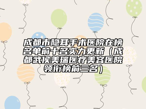 成都市隱耳手術(shù)醫(yī)院在榜名單前十名實力更新（成都武侯美瑞醫(yī)療美容醫(yī)院領(lǐng)銜榜前三名）