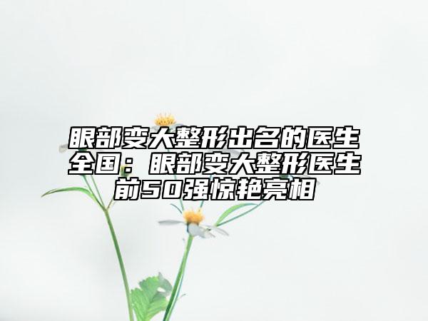 眼部變大整形出名的醫(yī)生全國(guó)：眼部變大整形醫(yī)生前50強(qiáng)驚艷亮相