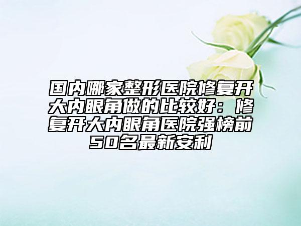 國內(nèi)哪家整形醫(yī)院修復開大內(nèi)眼角做的比較好：修復開大內(nèi)眼角醫(yī)院強榜前50名最新安利