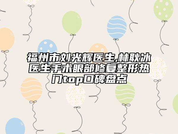 福州市劉光輝醫(yī)生,林耿冰醫(yī)生手術(shù)眼部修復(fù)整形熱門top口碑盤點(diǎn)