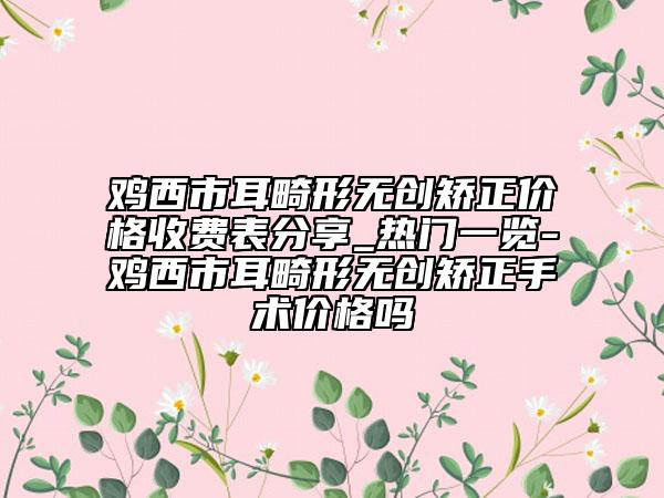 雞西市耳畸形無(wú)創(chuàng)矯正價(jià)格收費(fèi)表分享_熱門(mén)一覽-雞西市耳畸形無(wú)創(chuàng)矯正手術(shù)價(jià)格嗎