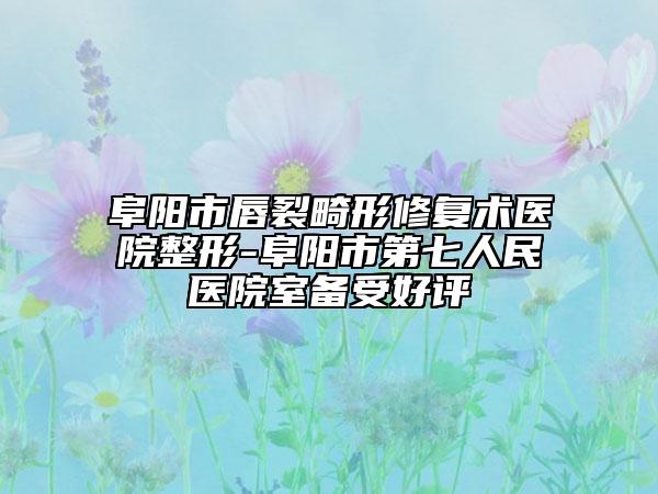 阜陽市唇裂畸形修復(fù)術(shù)醫(yī)院整形-阜陽市第七人民醫(yī)院室備受好評