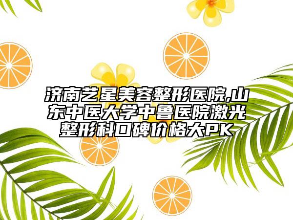 濟(jì)南藝星美容整形醫(yī)院,山東中醫(yī)大學(xué)中魯醫(yī)院激光整形科口碑價格大PK