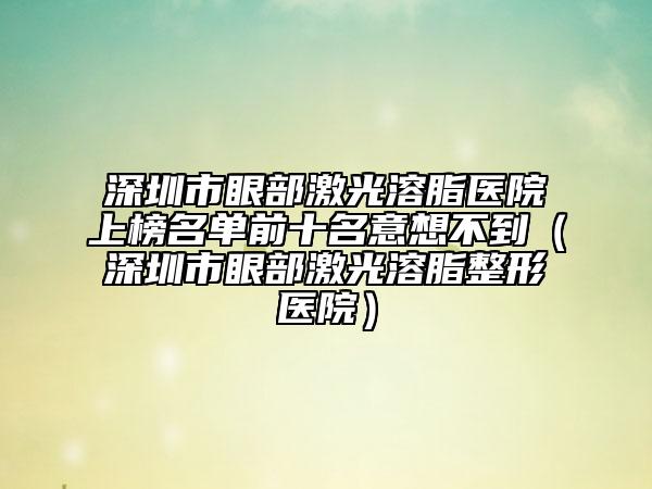 深圳市眼部激光溶脂醫(yī)院上榜名單前十名意想不到(深圳市眼部激光溶脂整形醫(yī)院)