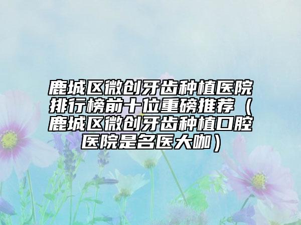鹿城區(qū)微創(chuàng)牙齒種植醫(yī)院排行榜前十位重磅推薦（鹿城區(qū)微創(chuàng)牙齒種植口腔醫(yī)院是名醫(yī)大咖）