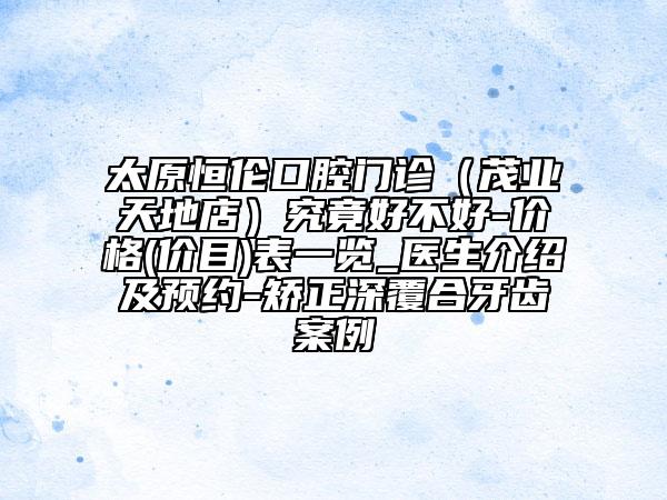 太原恒倫口腔門診(茂業(yè)天地店)究竟好不好-價格(價目)表一覽_醫(yī)生介紹及預約-矯正深覆合牙齒案例