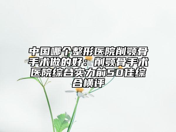 中國(guó)哪個(gè)整形醫(yī)院削顎骨手術(shù)做的好：削顎骨手術(shù)醫(yī)院綜合實(shí)力前50佳綜合橫評(píng)