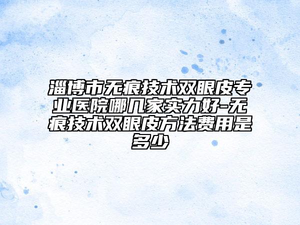 淄博市無痕技術(shù)雙眼皮專業(yè)醫(yī)院哪幾家實力好-無痕技術(shù)雙眼皮方法費用是多少