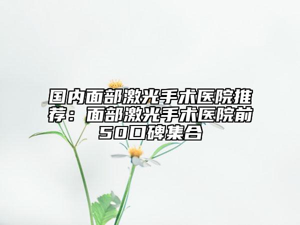 國內(nèi)面部激光手術(shù)醫(yī)院推薦：面部激光手術(shù)醫(yī)院前50口碑集合
