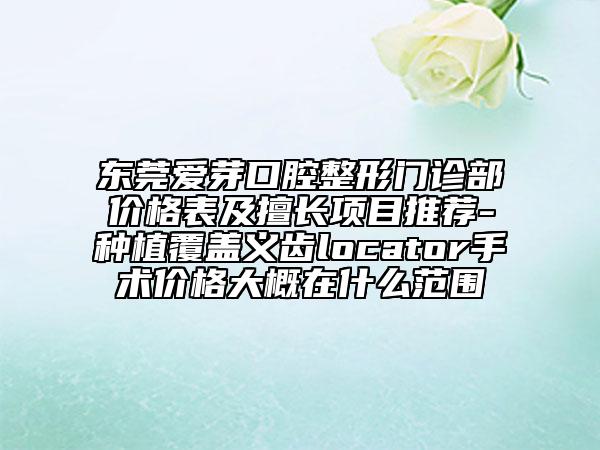 東莞愛芽口腔整形門診部?jī)r(jià)格表及擅長(zhǎng)項(xiàng)目推薦-種植覆蓋義齒locator手術(shù)價(jià)格大概在什么范圍