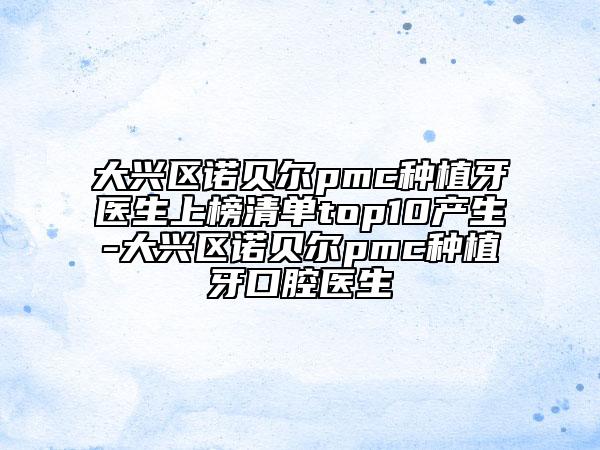 大興區(qū)諾貝爾pmc種植牙醫(yī)生上榜清單top10產(chǎn)生-大興區(qū)諾貝爾pmc種植牙口腔醫(yī)生