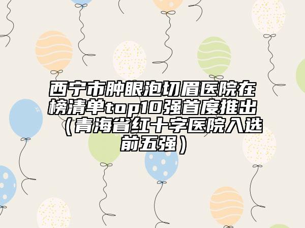 西寧市腫眼泡切眉醫(yī)院在榜清單top10強(qiáng)首度推出（青海省紅十字醫(yī)院入選前五強(qiáng)）