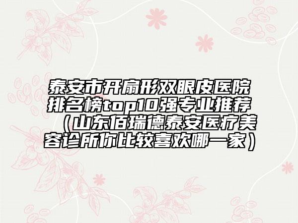 泰安市開(kāi)扇形雙眼皮醫(yī)院排名榜top10強(qiáng)專(zhuān)業(yè)推薦(山東佰瑞德泰安醫(yī)療美容診所你比較喜歡哪一家)