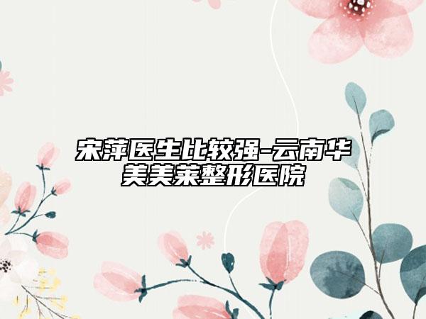 宋萍醫(yī)生比較強(qiáng)-云南華美美萊整形醫(yī)院