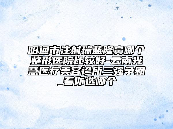 昭通市注射瑞藍(lán)隆鼻哪個(gè)整形醫(yī)院比較好-云南光慧醫(yī)療美容診所三強(qiáng)爭(zhēng)霸_看你選哪個(gè)