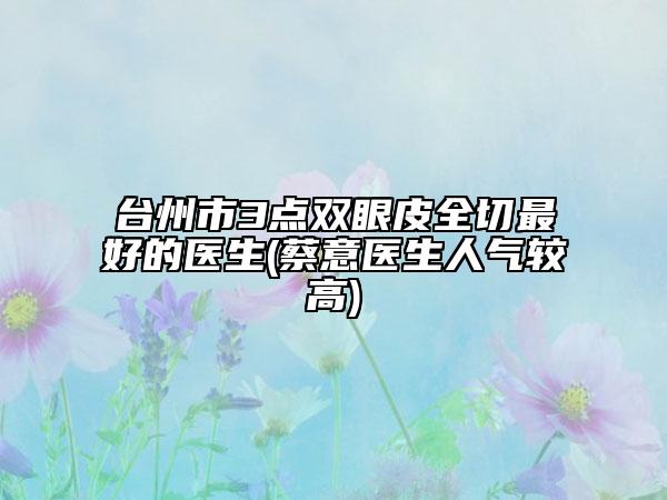 臺(tái)州市3點(diǎn)雙眼皮全切最好的醫(yī)生(蔡意醫(yī)生人氣較高)