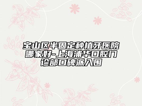 寶山區(qū)半固定種植牙醫(yī)院哪家好-上海浦華口腔門診部口碑派入圍