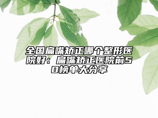 全國扁嘴矯正哪個整形醫(yī)院好：扁嘴矯正醫(yī)院前50榜單大分享