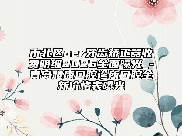 市北區(qū)oer牙齒矯正器收費明細2026全面曝光_-青島雅康口腔診所口腔全新價格表曝光