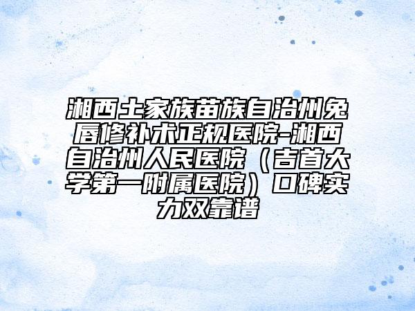 湘西土家族苗族自治州兔唇修補(bǔ)術(shù)正規(guī)醫(yī)院-湘西自治州人民醫(yī)院(吉首大學(xué)第一附屬醫(yī)院)口碑實(shí)力雙靠譜