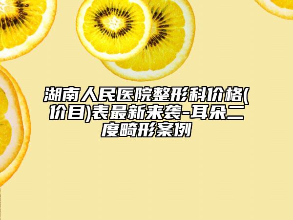 湖南人民醫(yī)院整形科價格(價目)表最新來襲-耳朵二度畸形案例