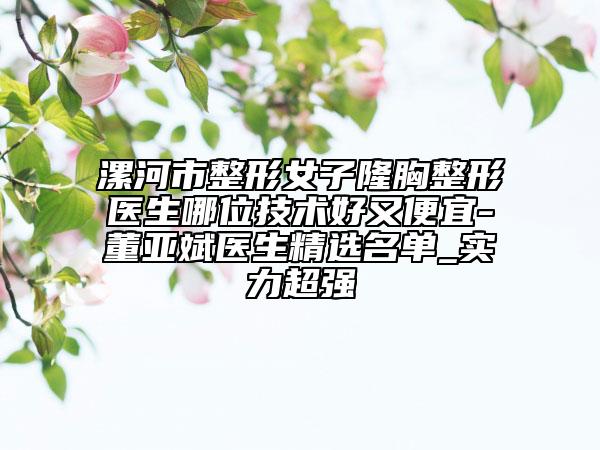 漯河市整形女子隆胸整形醫(yī)生哪位技術(shù)好又便宜-董亞斌醫(yī)生精選名單_實(shí)力超強(qiáng)