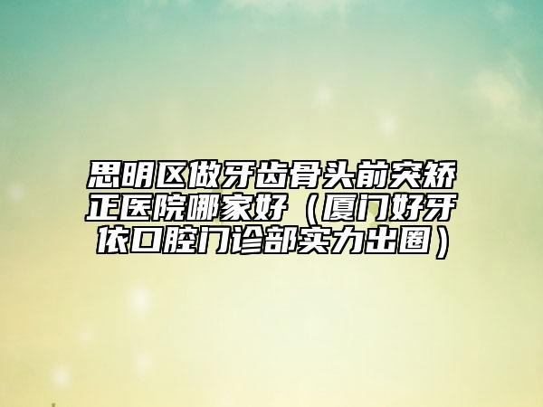 思明區(qū)做牙齒骨頭前突矯正醫(yī)院哪家好（廈門好牙依口腔門診部實力出圈）