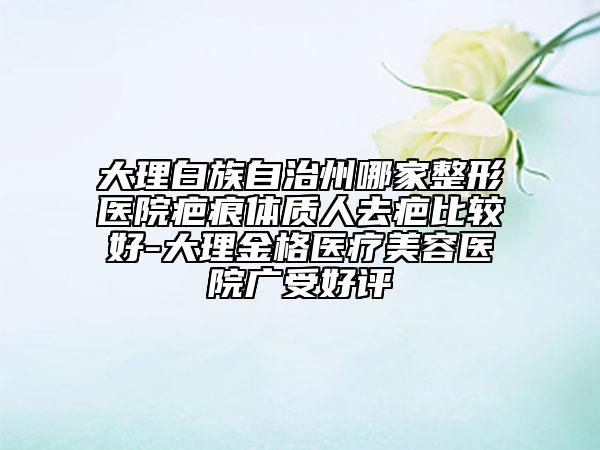 大理白族自治州哪家整形醫(yī)院疤痕體質(zhì)人去疤比較好-大理金格醫(yī)療美容醫(yī)院廣受好評