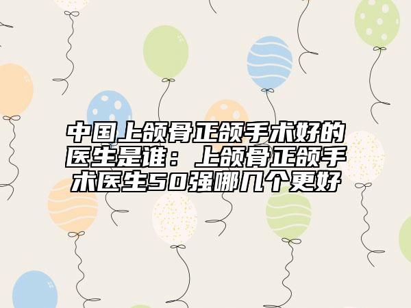 中國上頜骨正頜手術好的醫(yī)生是誰：上頜骨正頜手術醫(yī)生50強哪幾個更好