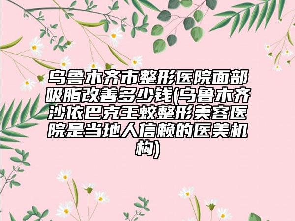 烏魯木齊市整形醫(yī)院面部吸脂改善多少錢(烏魯木齊沙依巴克王蛟整形美容醫(yī)院是當?shù)厝诵刨嚨尼t(yī)美機構(gòu))