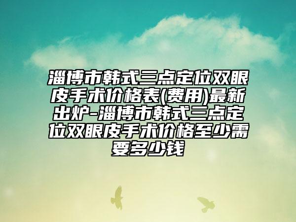 淄博市韓式三點(diǎn)定位雙眼皮手術(shù)價(jià)格表(費(fèi)用)最新出爐-淄博市韓式三點(diǎn)定位雙眼皮手術(shù)價(jià)格至少需要多少錢
