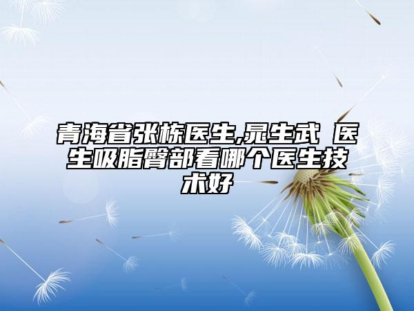 青海省張棟醫(yī)生,晁生武?醫(yī)生吸脂臀部看哪個(gè)醫(yī)生技術(shù)好