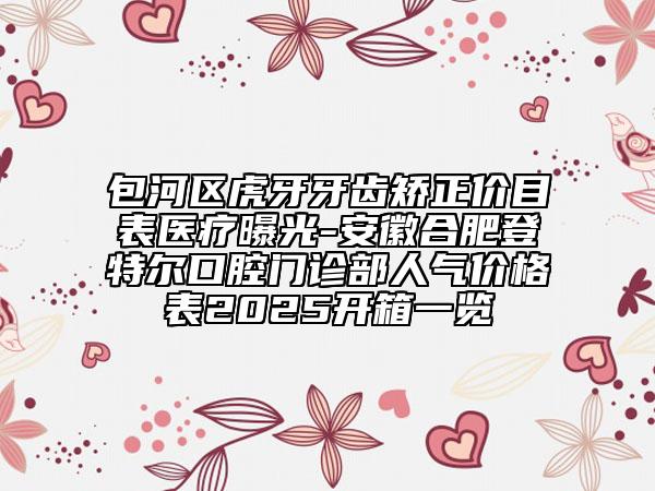 包河區(qū)虎牙牙齒矯正價目表醫(yī)療曝光-安徽合肥登特爾口腔門診部人氣價格表2025開箱一覽