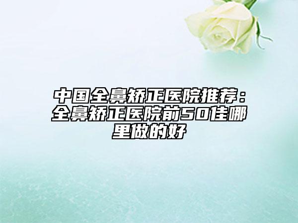 中國全鼻矯正醫(yī)院推薦:全鼻矯正醫(yī)院前50佳哪里做的好