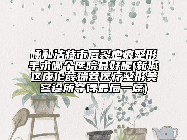 呼和浩特市唇裂疤痕整形手術(shù)哪個(gè)醫(yī)院最好呢(新城區(qū)康倫薛瑞蓉醫(yī)療整形美容診所奪得最后一席)