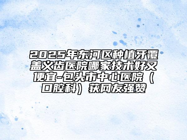 2025年東河區(qū)種植牙覆蓋義齒醫(yī)院哪家技術(shù)好又便宜-包頭市中心醫(yī)院(口腔科)獲網(wǎng)友強贊