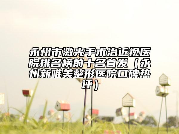 永州市激光手術治近視醫(yī)院排名榜前十名首發(fā)(永州新唯美整形醫(yī)院口碑熱評)