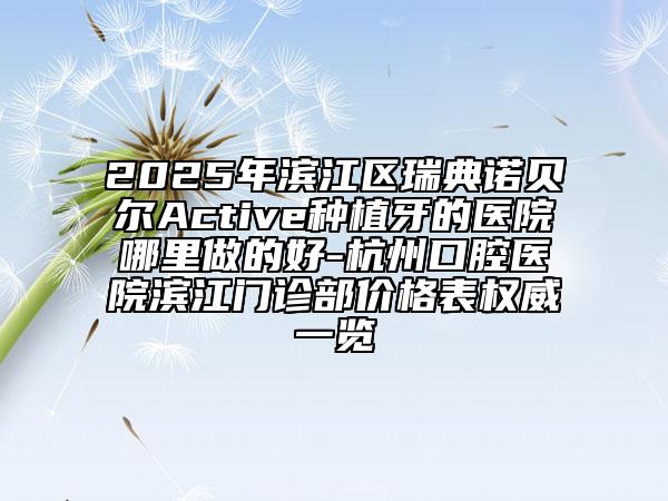 2025年濱江區(qū)瑞典諾貝爾Active種植牙的醫(yī)院哪里做的好-杭州口腔醫(yī)院濱江門診部價格表權(quán)威一覽