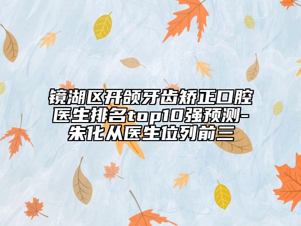 鏡湖區(qū)開頜牙齒矯正口腔醫(yī)生排名top10強(qiáng)預(yù)測-朱化從醫(yī)生位列前三