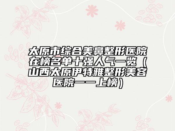 太原市綜合美鼻整形醫(yī)院在榜名單十強人氣一覽(山西太原伊特雅整形美容醫(yī)院一一上榜)