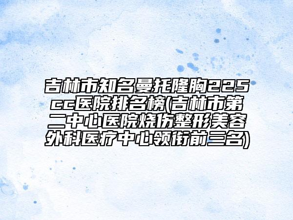 吉林市知名曼托隆胸225cc醫(yī)院排名榜(吉林市第二中心醫(yī)院燒傷整形美容外科醫(yī)療中心領(lǐng)銜前三名)