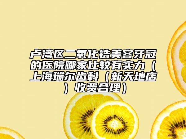 盧灣區(qū)二氧化鋯美容牙冠的醫(yī)院哪家比較有實(shí)力（上海瑞爾齒科（新天地店）收費(fèi)合理）