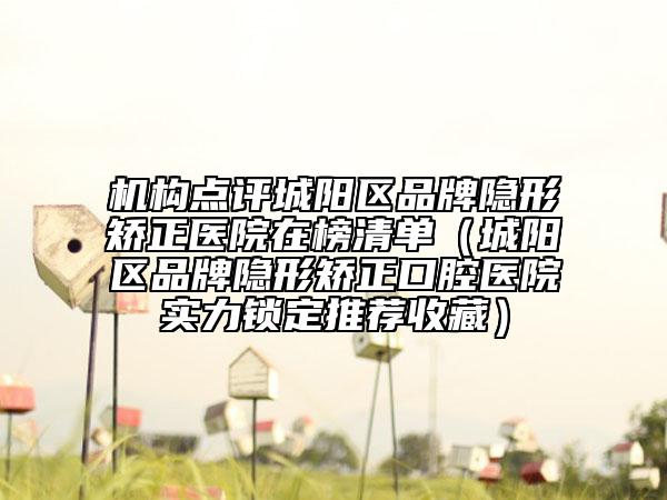 機(jī)構(gòu)點(diǎn)評(píng)城陽(yáng)區(qū)品牌隱形矯正醫(yī)院在榜清單（城陽(yáng)區(qū)品牌隱形矯正口腔醫(yī)院實(shí)力鎖定推薦收藏）