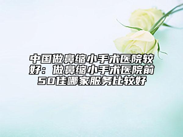 中國做鼻縮小手術(shù)醫(yī)院較好：做鼻縮小手術(shù)醫(yī)院前50佳哪家服務(wù)比較好