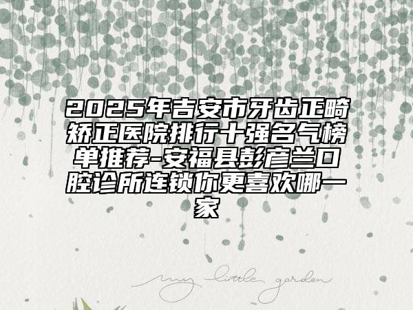 2025年吉安市牙齒正畸矯正醫(yī)院排行十強(qiáng)名氣榜單推薦-安?？h彭彥蘭口腔診所連鎖你更喜歡哪一家