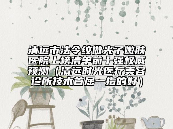 清遠(yuǎn)市法令紋做光子嫩膚醫(yī)院上榜清單前十強(qiáng)權(quán)威預(yù)測(cè)（清遠(yuǎn)時(shí)光醫(yī)療美容診所技術(shù)首屈一指的好）