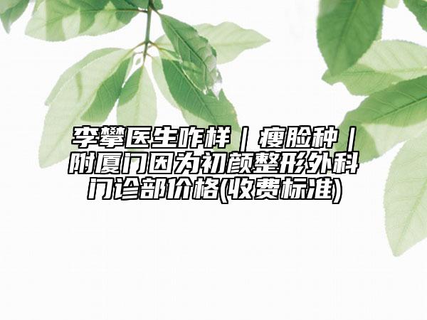 李攀醫(yī)生咋樣|瘦臉種|附廈門因為初顏整形外科門診部價格(收費標準)