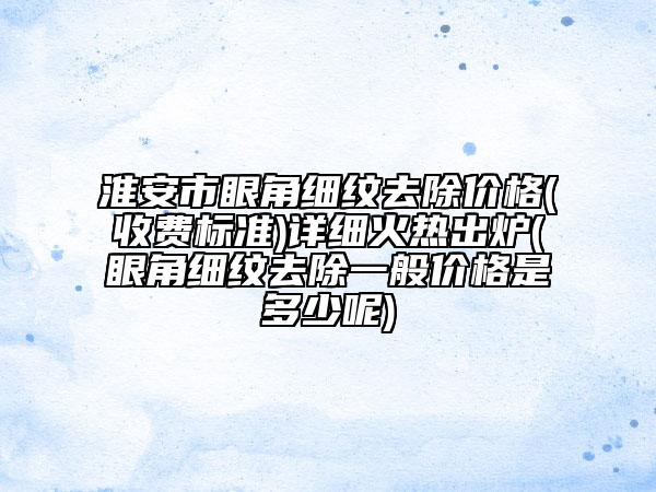 淮安市眼角細(xì)紋去除價(jià)格(收費(fèi)標(biāo)準(zhǔn))詳細(xì)火熱出爐(眼角細(xì)紋去除一般價(jià)格是多少呢)