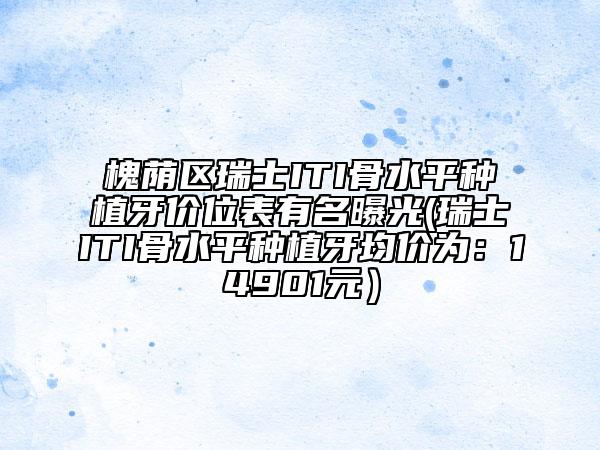 槐蔭區(qū)瑞士ITI骨水平種植牙價(jià)位表有名曝光(瑞士ITI骨水平種植牙均價(jià)為：14901元）