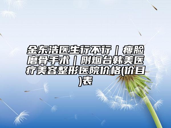 金東浩醫(yī)生行不行｜瘦臉磨骨手術(shù)｜附煙臺(tái)韓美醫(yī)療美容整形醫(yī)院價(jià)格(價(jià)目)表